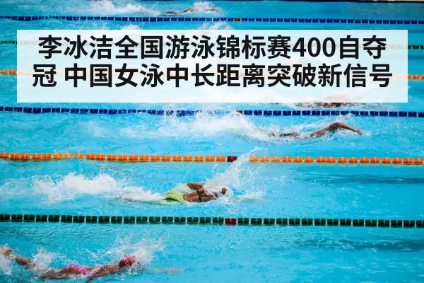 李冰洁全国游泳锦标赛400自夺冠 中国女泳中长距离突破新信号
