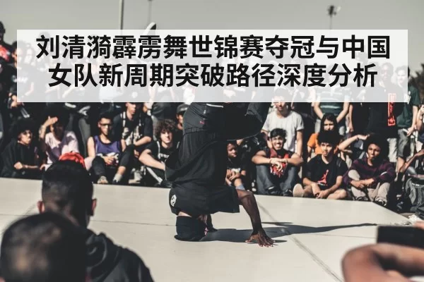 刘清漪霹雳舞世锦赛夺冠与中国女队新周期突破路径深度分析