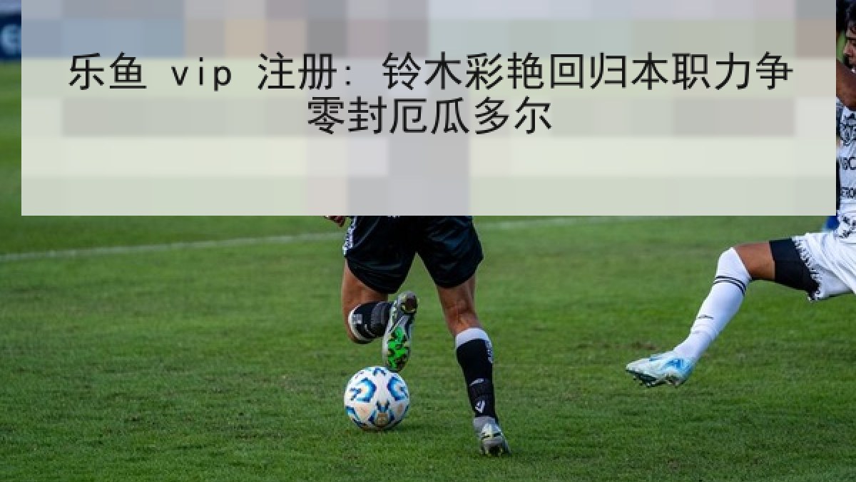 乐鱼 vip 注册: 铃木彩艳回归本职力争零封厄瓜多尔